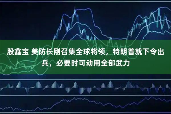 股鑫宝 美防长刚召集全球将领，特朗普就下令出兵，必要时可动用全部武力