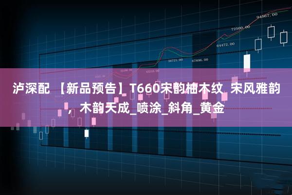 泸深配 【新品预告】T660宋韵柚木纹 宋风雅韵,木韵天成_喷涂_斜角_黄金
