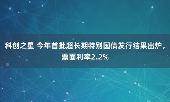 科创之星 今年首批超长期特别国债发行结果出炉，票面利率2.2%