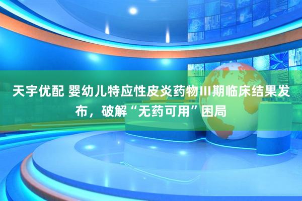 天宇优配 婴幼儿特应性皮炎药物Ⅲ期临床结果发布，破解“无药可用”困局